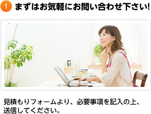 まずはお気軽にお問い合わせ下さい! 見積もりフォームより、必要事項を記入の上、送信してください。