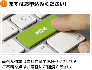 まずはお申込みください! 面倒な作業は当社に全てお任せください!ご不明な点はお気軽にご相談ください。