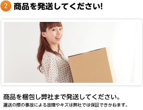 商品を発送してください! 商品を梱包し弊社まで発送してください。運送の際の事故による故障やキズは弊社では保証できかねます。